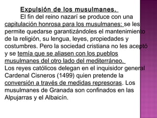 Expulsión de los musulmanes. 
El fin del reino nazarí se produce con una 
capitulación honrosa para los musulmanes: se les 
permite quedarse garantizándoles el mantenimiento 
de la religión, su lengua, leyes, propiedades y 
costumbres. Pero la sociedad cristiana no les aceptó 
y se temía que se aliasen con los pueblos 
musulmanes del otro lado del mediterráneo. 
Los reyes católicos delegan en el inquisidor general 
Cardenal Cisneros (1499) quien pretende la 
conversión a través de medidas represoras. Los 
musulmanes de Granada son confinados en las 
Alpujarras y el Albaicín. 
 