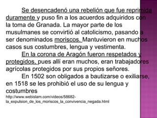 Se desencadenó una rebelión que fue reprimida 
duramente y puso fin a los acuerdos adquiridos con 
la toma de Granada. La mayor parte de los 
musulmanes se convirtió al catolicismo, pasando a 
ser denominados moriscos. Mantuvieron en muchos 
casos sus costumbres, lengua y vestimenta. 
En la corona de Aragón fueron respetados y 
protegidos, pues allí eran muchos, eran trabajadores 
agrícolas protegidos por sus propios señores. 
En 1502 son obligados a bautizarse o exiliarse, 
en 1518 se les prohibió el uso de su lengua y 
costumbres 
http://www.webislam.com/videos/58682- 
la_expulsion_de_los_moriscos_la_convivencia_negada.html 
 