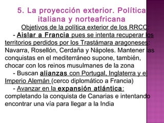 5. La proyección exterior. Política 
italiana y norteafricana 
Objetivos de la política exterior de los RRCC: 
- Aislar a Francia pues se intenta recuperar los 
territorios perdidos por los Trastámara aragoneses: 
Navarra, Rosellón, Cerdaña y Nápoles. Mantener las 
conquistas en el mediterráneo supone, también, 
chocar con los reinos musulmanes de la zona 
- Buscan alianzas con Portugal, Inglaterra y el 
Imperio Alemán (cerco diplomático a Francia) 
- Avanzar en la expansión atlántica: 
completando la conquista de Canarias e intentando 
encontrar una vía para llegar a la India 
 