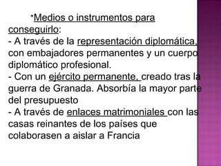 *Medios o instrumentos para 
conseguirlo: 
- A través de la representación diplomática, 
con embajadores permanentes y un cuerpo 
diplomático profesional. 
- Con un ejército permanente, creado tras la 
guerra de Granada. Absorbía la mayor parte 
del presupuesto 
- A través de enlaces matrimoniales con las 
casas reinantes de los países que 
colaborasen a aislar a Francia 
 