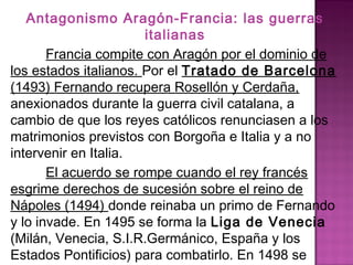Antagonismo Aragón-Francia: las guerras 
italianas 
Francia compite con Aragón por el dominio de 
los estados italianos. Por el Tratado de Barcelona 
(1493) Fernando recupera Rosellón y Cerdaña, 
anexionados durante la guerra civil catalana, a 
cambio de que los reyes católicos renunciasen a los 
matrimonios previstos con Borgoña e Italia y a no 
intervenir en Italia. 
El acuerdo se rompe cuando el rey francés 
esgrime derechos de sucesión sobre el reino de 
Nápoles (1494) donde reinaba un primo de Fernando 
y lo invade. En 1495 se forma la Liga de Venecia 
(Milán, Venecia, S.I.R.Germánico, España y los 
Estados Pontificios) para combatirlo. En 1498 se 
llega a un acuerdo. 
 