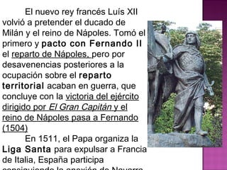 El nuevo rey francés Luís XII 
volvió a pretender el ducado de 
Milán y el reino de Nápoles. Tomó el 
primero y pacto con Fernando II 
el reparto de Nápoles, pero por 
desavenencias posteriores a la 
ocupación sobre el reparto 
territorial acaban en guerra, que 
concluye con la victoria del ejército 
dirigido por El Gran Capitán y el 
reino de Nápoles pasa a Fernando 
(1504) 
En 1511, el Papa organiza la 
Liga Santa para expulsar a Francia 
de Italia, España participa 
consiguiendo la anexión de Navarra 
 
