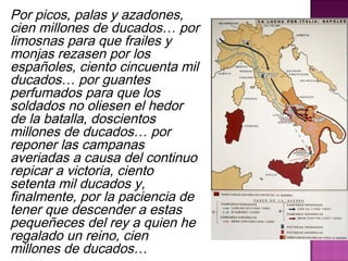 Por picos, palas y azadones, 
cien millones de ducados… por 
limosnas para que frailes y 
monjas rezasen por los 
españoles, ciento cincuenta mil 
ducados… por guantes 
perfumados para que los 
soldados no oliesen el hedor 
de la batalla, doscientos 
millones de ducados… por 
reponer las campanas 
averiadas a causa del continuo 
repicar a victoria, ciento 
setenta mil ducados y, 
finalmente, por la paciencia de 
tener que descender a estas 
pequeñeces del rey a quien he 
regalado un reino, cien 
millones de ducados… 
 