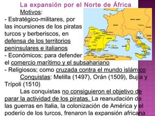 La expansión por el Norte de África 
Motivos: 
- Estratégico-militares, por 
las incursiones de los piratas 
turcos y berberiscos, en 
defensa de los territorios 
peninsulares e italianos 
- Económicos; para defender 
el comercio marítimo y el subsahariano 
- Religiosos; como cruzada contra el mundo islámico 
Conquistas: Melilla (1497), Orán (1509), Bujía y 
Trípoli (1510) 
Las conquistas no consiguieron el objetivo de 
parar la actividad de los piratas. La reanudación de 
las guerras en Italia, la colonización de América y el 
poderío de los turcos, frenaron la expansión africana 
 