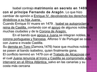 Isabel contrajo matrimonio en secreto en 1469 
con el príncipe Fernando de Aragón. Lo que hizo 
cambiar de opinión a Enrique IV, devolviendo los derechos 
dinásticos a su hija Juana. 
Cuando Enrique IV muere en 1479 , Isabel se autoproclama 
reina de Castilla, contando con el apoyo de algunos nobles, de 
muchas ciudades y de la Corona de Aragón. 
En el bando que apoya a Juana se integran nobles, la 
corona portuguesa y francesa, Alfonso V de Portugal se casa 
con Juana e invade Castilla. 
Su derrota en Toro (Zamora,1476) hace que muchos nobles 
se pasen al bando isabelino, quien finalmente gana. 
El conflicto terminó en 1479 con el Tratado de Alcaçovas por 
el cual Juana renuncia al trono y Castilla se compromete a no 
intervenir en el África Atlántica, salvo en las canarias y su 
costa más cercana 
 