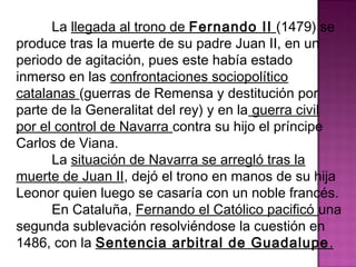 La llegada al trono de Fernando II (1479) se 
produce tras la muerte de su padre Juan II, en un 
periodo de agitación, pues este había estado 
inmerso en las confrontaciones sociopolítico 
catalanas (guerras de Remensa y destitución por 
parte de la Generalitat del rey) y en la guerra civil 
por el control de Navarra contra su hijo el príncipe 
Carlos de Viana. 
La situación de Navarra se arregló tras la 
muerte de Juan II, dejó el trono en manos de su hija 
Leonor quien luego se casaría con un noble francés. 
En Cataluña, Fernando el Católico pacificó una 
segunda sublevación resolviéndose la cuestión en 
1486, con la Sentencia arbitral de Guadalupe. 
 