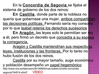 En la Concordia de Segovia se fijaba el 
sistema de gobierno de los dos reinos: 
En Castilla, donde parte de la nobleza no 
quería que gobernase una mujer, ambos compartirían 
las decisiones políticas. Fernando sería rey consorte 
por lo que Isabel retenía los derechos sucesorios 
En Aragón, las leyes solo le permitían ser rey 
a él, pero firmó un decreto que concedía a su esposa 
la corregencia. 
Aragón y Castilla mantendrían sus respectivas 
leyes, instituciones y las fronteras. Por lo tanto no 
hubo fusión de los dos reinos. 
Castilla por su mayor tamaño, auge económico 
y población desempeño un papel hegemónico 
http://www.rtve.es/television/20130903/mas-isabel-consitio-concordia-segovia/ 
744514.shtml VÍDEO 
 