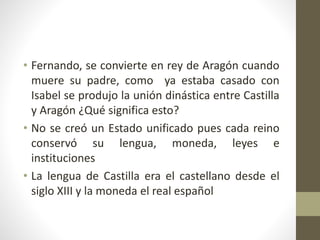 • Fernando, se convierte en rey de Aragón cuando
muere su padre, como ya estaba casado con
Isabel se produjo la unión dinástica entre Castilla
y Aragón ¿Qué significa esto?
• No se creó un Estado unificado pues cada reino
conservó su lengua, moneda, leyes e
instituciones
• La lengua de Castilla era el castellano desde el
siglo XIII y la moneda el real español
 