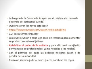 • La lengua de la Corona de Aragón era el catalán y la moneda
depende del territorio( sueldo)
• ¿Quiénes eran los reyes catolicos?
• https://www.youtube.com/watch?v=Fj5aSh3dFK4
• 1.2. Las reformas internas
• Los reyes llevaron a cabo una serie de reformas para aumentar
su poder con cuatro objetivos:
• A)debilitar el poder de la nobleza y para ello creó un ejército
permanente de profesionales( ya no necesita a los nobles)
• Con el permiso del papa las órdenes militares pasan a de
pender de su autoridad
• Crean un sistema judicial cuyos jueces nombran los reyes
 