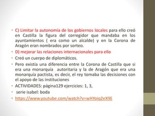 • C) Limitar la autonomía de los gobiernos locales para ello creó
en Castilla la figura del corregidor que mandaba en los
ayuntamientos ( era como un alcalde) y en la Corona de
Aragón eran nombrados por sorteo.
• D) mejorar las relaciones internacionales para ello
• Creó un cuerpo de diplomáticos.
• Pero existía una diferencia entre la Corona de Castilla que si
era una monarquía autoritaria y la de Aragón que era una
monarquía pactista, es decir, el rey tomaba las decisiones con
el apoyo de las instituciones
• ACTIVIDADES: página129 ejercicios: 1, 3,
• serie isabel: boda
• https://www.youtube.com/watch?v=wHYoiq2eX9E
 