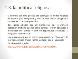 1.3. la política religiosa
• El objetivo con esta política era conseguir la unidad religiosa
de España, para ello judíos y musulmanes fueron obligados a
convertirse o serían expulsados.
• Los judíos odiados por ser banqueros, por la mayoría
población cristiana que les debía dinero; fueron obligados a
malvender sus bienes y salir de España,(los sefarditas) u
obligados a convertirse
• Los musulmanes que se convirtieron recibieron el nombre de
moriscos. Ambos grupos fueron vigilados por la Inquisición
• Expulsion de los judios
• https://www.youtube.com/watch?v=wHYoiq2eX9E
•
 