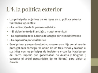1.4. la política exterior
• Los principales objetivos de los reyes en su política exterior
fueron los siguientes:
• - La unificación de la península ibérica
• - El aislamiento de Francia( su mayor enemiga)
• - La expansión de la Corona de Aragón por el mediterráneo
• - La expansión por el Atlántico
• En el primer y segundo objetivo casaron a su hija con el rey de
portugal para conseguir la unión de los tres reinos y casaron a
sus hijos con los príncipes de Inglaterra y con los Habsburgo
del Sacro Imperio que gobernaban en Austria y Borgoña (
consulta el arbol genealógico de tu libreta) para aislar a
Francia
 