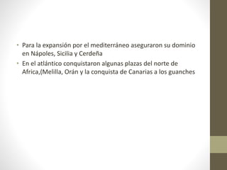 • Para la expansión por el mediterráneo aseguraron su dominio
en Nápoles, Sicilia y Cerdeña
• En el atlántico conquistaron algunas plazas del norte de
Africa,(Melilla, Orán y la conquista de Canarias a los guanches
 