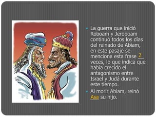  La guerra que inició
  Roboam y Jeroboam
  continuó todos los días
  del reinado de Abiam,
  en este pasaje se
  menciona esta frase __2
  veces, lo que indica que
  había crecido el
  antagonismo entre
  Israel y Judá durante
  este tiempo.
 Al morir Abiam, reinó
  ___ su hijo.
  Asa
 