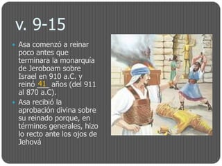v. 9-15
 Asa comenzó a reinar
  poco antes que
  terminara la monarquía
  de Jeroboam sobre
  Israel en 910 a.C. y
         41
  reinó ___ años (del 911
  al 870 a.C).
 Asa recibió la
  aprobación divina sobre
  su reinado porque, en
  términos generales, hizo
  lo recto ante los ojos de
  Jehová
 