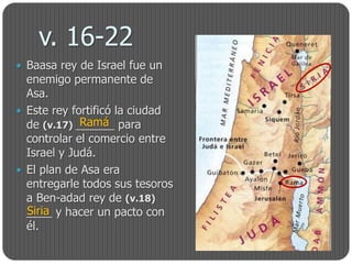 v. 16-22
 Baasa rey de Israel fue un
  enemigo permanente de
  Asa.
 Este rey fortificó la ciudad
             Ramá
  de (v.17) ______ para
  controlar el comercio entre
  Israel y Judá.
 El plan de Asa era
  entregarle todos sus tesoros
  a Ben-adad rey de (v.18)
  Siria
  ____ y hacer un pacto con
  él.
 