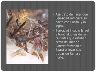  Asa trató de hacer que
  Ben-adad rompiera su
  pacto con Baasa, y lo
  logró.
 Ben-adad invadió Israel
  y tomó algunas de las
  ciudades que estaban
  cerca del mar de
  Cineret forzando a
  Baasa a llevar sus
  tropas de Ramá al
  norte.
 