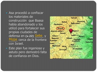  Asa procedió a confiscar
  los materiales de
  construcción que Baasa
  había abandonado y los
  utilizó para fortalecer sus
  propias ciudades de
                      Geba
  defensa en (v.22) _____ y
  Mizpa
  _____ cerca de la frontera
  con Israel.
 Este plan fue ingenioso y
  astuto pero demostró falta
  de confianza en Dios.
 