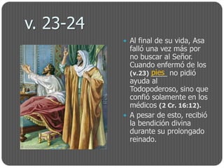 v. 23-24
            Al final de su vida, Asa
             falló una vez más por
             no buscar al Señor.
             Cuando enfermó de los
                    pies
             (v.23) ____ no pidió
             ayuda al
             Todopoderoso, sino que
             confió solamente en los
             médicos (2 Cr. 16:12).
            A pesar de esto, recibió
             la bendición divina
             durante su prolongado
             reinado.
 