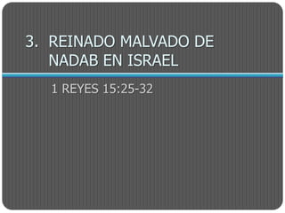 3. REINADO MALVADO DE
   NADAB EN ISRAEL
  1 REYES 15:25-32
 