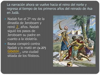 La narración ahora se vuelve hacia el reino del norte y
 regresa al tiempo de los primeros años del reinado de Asa
 en Judá.
 Nadab fue el 2º rey de la
  dinastía de Jeroboam y
         2
  reinó __ años. Nadab
  siguió los pasos de
  Jeroboam su padre en
  cuanto a la idolatría.
 Baasa conspiró contra
  Nadab y lo mató en (v.27)
  Gibetón
  _______, una ciudad
  sitiada de los filisteos.
 