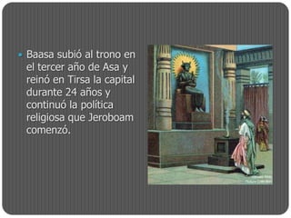  Baasa subió al trono en
 el tercer año de Asa y
 reinó en Tirsa la capital
 durante 24 años y
 continuó la política
 religiosa que Jeroboam
 comenzó.
 