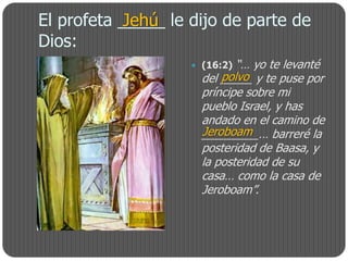 El profeta _____ le dijo de parte de
            Jehú
Dios:
                     (16:2) “… yo te levanté
                          polvo
                      del _____ y te puse por
                      príncipe sobre mi
                      pueblo Israel, y has
                      andado en el camino de
                      Jeroboam
                      _________… barreré la
                      posteridad de Baasa, y
                      la posteridad de su
                      casa… como la casa de
                      Jeroboam”.
 
