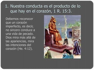 1. Nuestra conducta es el producto de lo
   que hay en el corazón, 1 R. 15:3.
Debemos reconocer
que un corazón
imperfecto, es decir,
no sincero conduce a
una vida de pecado.
Dios mira más allá de
las apariencias, mira
las intenciones del
corazón (He. 4:12).
 