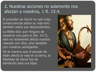 2. Nuestras acciones no solamente nos
 afectan a nosotros, 1 R. 15:4.
El proceder de David no solo trajo
consecuencias sobre su vida sino
también sobre sus descendientes.
La Biblia dice que ninguno de
nosotros vive para sí (Ro. 14:7),
esto no solamente afecta nuestra
relación con Dios, sino también
con nuestros semejantes.
De la manera que el pecado de
Adán afectó la vida en la tierra, la
fidelidad de David fue de
bendición para sus hijos.
 