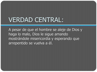 VERDAD CENTRAL:
A pesar de que el hombre se aleje de Dios y
haga lo malo, Dios le sigue amando
mostrándole misericordia y esperando que
arrepentido se vuelva a él.
 