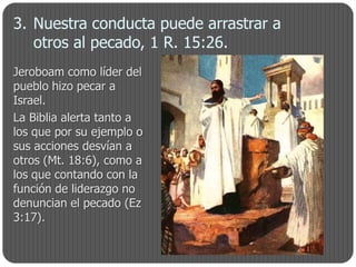 3. Nuestra conducta puede arrastrar a
   otros al pecado, 1 R. 15:26.
Jeroboam como líder del
pueblo hizo pecar a
Israel.
La Biblia alerta tanto a
los que por su ejemplo o
sus acciones desvían a
otros (Mt. 18:6), como a
los que contando con la
función de liderazgo no
denuncian el pecado (Ez
3:17).
 