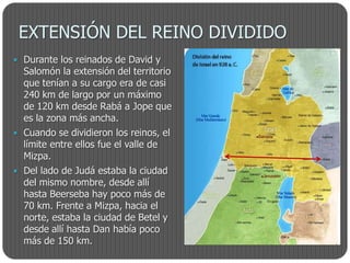 EXTENSIÓN DEL REINO DIVIDIDO
 Durante los reinados de David y
  Salomón la extensión del territorio
  que tenían a su cargo era de casi
  240 km de largo por un máximo
  de 120 km desde Rabá a Jope que
  es la zona más ancha.
 Cuando se dividieron los reinos, el
  límite entre ellos fue el valle de
  Mizpa.
 Del lado de Judá estaba la ciudad
  del mismo nombre, desde allí
  hasta Beerseba hay poco más de
  70 km. Frente a Mizpa, hacia el
  norte, estaba la ciudad de Betel y
  desde allí hasta Dan había poco
  más de 150 km.
 