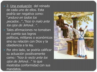  2. Una evaluación del reinado
  de cada uno de ellos. Esta
  podría ser negativa como:
  “anduvo en todos los
  pecados…” ,“hizo lo malo ante
  los ojos de Jehová…” .
 Tales afirmaciones no tomaban
  en cuenta sus logros
  políticos, militares o económicos
  sino su relación con Dios y la
  obediencia a la ley.
 Por otro lado, se podría calificar
  su actuación positivamente
  como: “hizo lo recto ante los
  ojos de Jehová…” lo que
  mostraba conformidad con sus
  mandatos.
 