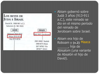  Abiam gobernó sobre
 Judá 3 años (913-911
 a.C.), este reinado se
 dio en el mismo período
 del reinado de
 Jeroboam sobre Israel.

 Abiam era hijo de
  Roboam y (v.2) Maaca
 ______, hija de
 Abisalom (una variante
 de Absalón el hijo de
 David).
 