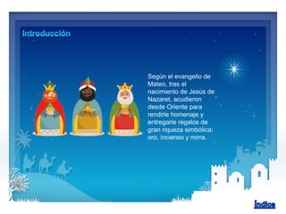 Según el evangelio de
Mateo, tras el
nacimiento de Jesús de
Nazaret, acudieron
desde Oriente para
rendirle homenaje y
entregarle regalos de
gran riqueza simbólica:
oro, incienso y mirra.
 