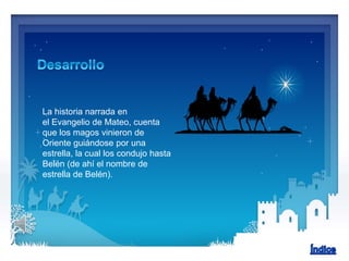 La historia narrada en
el Evangelio de Mateo, cuenta
que los magos vinieron de
Oriente guiándose por una
estrella, la cual los condujo hasta
Belén (de ahí el nombre de
estrella de Belén).
 