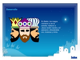 En Belén, los magos
volvieron a ver la
estrella, hallaron a
Jesús recién nacido y lo
adoraron; ofreciéndole
oro, incienso y mirra.
 