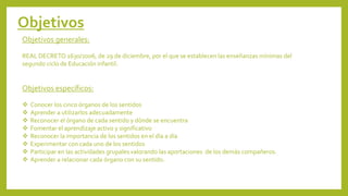 Objetivos
Objetivos generales:
REAL DECRETO 1630/2006, de 29 de diciembre, por el que se establecen las enseñanzas mínimas del
segundo ciclo de Educación infantil.
Objetivos específicos:
❖ Conocer los cinco órganos de los sentidos
❖ Aprender a utilizarlos adecuadamente
❖ Reconocer el órgano de cada sentido y dónde se encuentra
❖ Fomentar el aprendizaje activo y significativo
❖ Reconocer la importancia de los sentidos en el día a día
❖ Experimentar con cada uno de los sentidos
❖ Participar en las actividades grupales valorando las aportaciones de los demás compañeros.
❖ Aprender a relacionar cada órgano con su sentido.
 