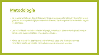 Metodología
• Se realizaran talleres donde los docentes presentaran el material y los niños serán
guiados en su aprendizaje pero tendrán libertad de manipular los materiales según
les apetezca
• Las actividades serán basadas en el juego, impartidas para todo el grupo aunque
también se pueden realizar en pequeños grupos.
• Antes de realizar las actividades llevaremos a cabo una asamblea donde
recordaremos lo aprendido e introduciremos a un nuevo sentido.
 