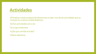 Actividades
Al finalizar nuestra exposición llevaremos a cabo tres de las actividades que se
incluyen en nuestra unidad didáctica.
Dichas actividades van a ser:
❖La caja misteriosa
❖¿De que comida se trata?
❖Nariz detective
 
