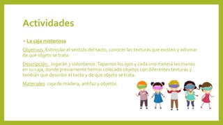 Actividades
• La caja misteriosa
Objetivos: Estimular el sentido del tacto, conocer las texturas que existen y adivinar
de que objeto se trata.
Descripción: Jugarán 3 voluntarios.Tapamos los ojos y cada uno meterá las manos
en su caja, donde previamente hemos colocado objetos con diferentes texturas y
tendrán que describir el tacto y de que objeto se trata.
Materiales: caja de madera, antifaz y objetos.
 