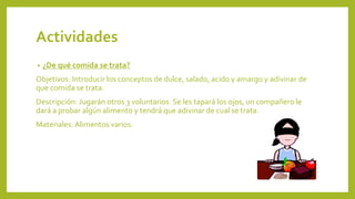 Actividades
• ¿De qué comida se trata?
Objetivos: Introducir los conceptos de dulce, salado, acido y amargo y adivinar de
que comida se trata.
Descripción: Jugarán otros 3 voluntarios. Se les tapará los ojos, un compañero le
dará a probar algún alimento y tendrá que adivinar de cual se trata.
Materiales: Alimentos varios.
 
