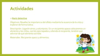 Actividades
• Nariz detective
Objetivos: Resaltar la importancia del olfato mediante la ausencia de la vista y
explorar de forma lúdica.
Descripción: Jugarán otros 3 voluntarios. En un recipiente opaco colocaremos un
alimento y los niños, con los ojos tapados y oliendo el recipiente, tendrán que
adivinar de qué alimento se trata.
Materiales: Recipiente opaco y alimentos.
 