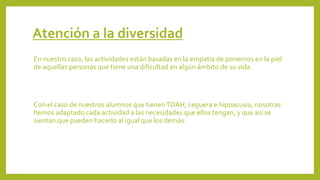 Atención a la diversidad
En nuestro caso, las actividades están basadas en la empatía de ponernos en la piel
de aquellas personas que tiene una dificultad en algún ámbito de su vida.
Con el caso de nuestros alumnos que tienenTDAH, ceguera e hipoacusia, nosotras
hemos adaptado cada actividad a las necesidades que ellos tengan, y que así se
sientan que pueden hacerlo al igual que los demás.
 