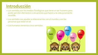 Introducción
• Los sentidos son los medios fisiológicos que tiene un ser humano para
poder percibir elementos o situaciones que hacen a la vida puramente
sensible.
• Los sentidos nos ayudan a relacionarnos con el mundo y con las
personas que están en el.
• Los humanos tenemos cinco sentidos:
 