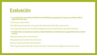 Evaluación
• La evaluación se realizará de forma individual y grupal por lo que se evaluara de la
siguiente manera:
-Continua y sistemática
-Se realizaran los ajustes necesarios durante el periodo de su ejecución.
-Los reajustes tienen por finalidad adaptarse a las características de cada individuo
• Finalmente se evaluara nuestra unidad didáctica mediante los siguientes ítems (entre
otros):
-Posición activa de los alumnos/as
-Proyecto favorecedor de los alumnos
-Buena interacción entre los alumnos
-Que hayamos atendido de manera correcta mediante las adaptaciones curriculares
 