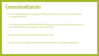 • Esta Unidad Didáctica va dirigida a niños y niñas de 4 a 5 años, cuya duración es
una semana lectiva.
• La clase donde se desarrollará está formada por 22 alumnos de los cuales uno de
ellos tieneTDAH, otro ceguera y otro hipoacusia.
• Aula abierta, luminosa y distribuida por rincones.
• Cuenta con un comedor, actividades extraescolares, actividades deportivas…
Contextualización
 