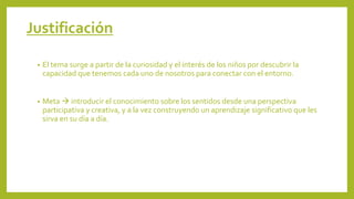 Justificación
• El tema surge a partir de la curiosidad y el interés de los niños por descubrir la
capacidad que tenemos cada uno de nosotros para conectar con el entorno.
• Meta  introducir el conocimiento sobre los sentidos desde una perspectiva
participativa y creativa, y a la vez construyendo un aprendizaje significativo que les
sirva en su día a día.
 