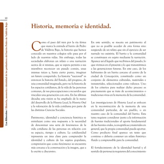 10


                                                                                                    Historia, memoria e identidad.
Los Ribereños / Historia, memoria e identidad de los pobladores del barrio Pedro de Valdivia Bajo




                                                                                                    C
                                                                                                              omo el paso del tren por la vía férrea        En este sentido, se rescata un patrimonio al
                                                                                                              que marca la entrada al barrio de Pedro       que no es posible acceder de otra forma sino
                                                                                                              de Valdivia Bajo, la historia que hemos       surgiendo de un relato que sin el ejercicio de ser
                                                                                                    conocido en nuestros colegios sólo pasa por el          narrado no existiría. El barrio y la comunidad
                                                                                                    lado de nuestras vidas. Sin embargo, todas las          se constituyen en sujeto mediante la narración.
                                                                                                    sociedades elaboran un relato o una narración           Aparece así el legado que recibimos del pasado, lo
                                                                                                    acerca de sí mismas, que se espera permita a sus        que vivimos en el presente y lo que transmitimos
                                                                                                    miembros reconocer un pasado común, unas                a las generaciones futuras. En este caso, de los
                                                                                                    mismas raíces y, hasta cierto punto, imaginar           habitantes de un barrio cercano al centro de la
                                                                                                    un futuro compartido. La historia “nacional” es         ciudad de Concepción, constituido como un
                                                                                                    entonces la historia del Estado, del progreso, de       conjunto de elementos culturales, materiales e
                                                                                                    una comunidad imaginada, pero no la historia de         inmateriales, seleccionados como valiosos. Uno
                                                                                                    los espacios cotidianos, de la vida de las personas     de los criterios para realizar dicho proceso es
                                                                                                    comunes, de sus preocupaciones y recuerdos que          precisamente que se trate de acontecimientos o
                                                                                                    vinculan una generación con otra. En las últimas        tradiciones vivas en la memoria de la comunidad.
                                                                                                    décadas esta visión se ha ampliado de la mano
                                                                                                    del desarrollo de la Historia Local, la Historia Oral   Las investigaciones de Historia Local se enfocan
                                                                                                    y la valoración de la vida cotidiana por parte de       en la reconstrucción de la memoria de una
                                                                                                    las distintas Ciencias Sociales.                        comunidad particular, de un pueblo, o en
                                                                                                                                                            nuestro caso de la comunidad del barrio. Esta
                                                                                                    Patrimonio, identidad y conciencia histórica se         tarea requiere considerar -junto a la información
                                                                                                    entrelazan como una respuesta a la necesidad            de fuentes tradicionales- el aporte fundamental
                                                                                                    de denominar una serie de fenómenos de la               de las fuentes orales, iconográficas y materiales en
                                                                                                    vida cotidiana de las personas en relación con          general, que la propia comunidad pueda aportar.
                                                                                                    su espacio, tiempo y cultura. La cotidianidad           Como producto final aparece un texto que
                                                                                                    representa un área clave para comprender la             contiene o debería contener un relato histórico
                                                                                                    identidad y cultura de los sujetos populares,           fluido y comprensible para la comunidad.
                                                                                                    comprensión que -como fenómeno- se encuentra
                                                                                                    más cercana a la conversación y la imagen, que a        El fortalecimiento de la identidad barrial y el
                                                                                                    lo escrito y discursivo.                                sentido de pertenecía requieren del conocimiento
 