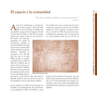13
El espacio y la comunidad




                                                                                                          Los Ribereños / Historia, memoria e identidad de los pobladores del barrio Pedro de Valdivia Bajo
                                    “La vida era sencilla, tranquila, se vivía pobre, pero bien.”
                                                                                             Ana Rosa.




A
         ntes de su poblamiento y constitución         de su destrucción como consecuencia de varios
         como barrio popular a fines del siglo         terremotos y posteriores tsunamis que la habían
         XIX, el sector de Pedro de Valdivia fue       asolado. En 1751 se decretó su traslado, el que
casi desde los orígenes de la Conquista el borde       sólo se concretó en 1764. A partir de entonces,
sur del reino de Chile y el Bío Bío la frontera        la delimitación geográfica que nos interesa fue
natural que separó al país en dos territorios.         un sector fronterizo dado que no sólo fue el
De hecho, por ubicación
geopolítica, la ciudad de
Concepción marcaba el
término del Reino de Chile
una vez que la superioridad
militar mapuche se impuso
haciendo imposible la
conquista al sur del Bío
Bío. Fue sólo en el siglo
XVIII -cuando se produjo
el traslado de la ciudad al
Valle de la Mocha- que el
espacio de lo que hoy es el
barrio de Pedro de Valdivia
Bajo pasa a formar parte de
los extramuros de la ciudad,
                                 Plano de Concepción 1932.
la cual sólo llegaba hasta lo
que ahora es calle Serrano. Más allá estaba la         borde sur de la ciudad de Concepción, sino del
Puntilla, donde se inicia el sector de lo que en       Chile de gran parte de nuestra historia. Margen
la actualidad se conoce como Pedro de Valdivia.        que con el correr del tiempo fue ocupado con
                                                       viviendas y una serie de otros emprendimientos
Como sabemos la ciudad de Concepción fue               industriales de los cuales ya nos ocuparemos más
fundada en el emplazamiento del actual Penco           adelante.
y fue trasladada al Valle de la Mocha a causa
 